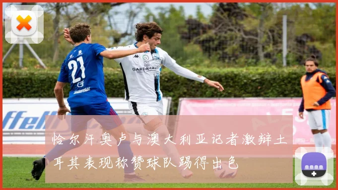 恰尔汗奥卢与澳大利亚记者激辩土耳其表现称赞球队踢得出色