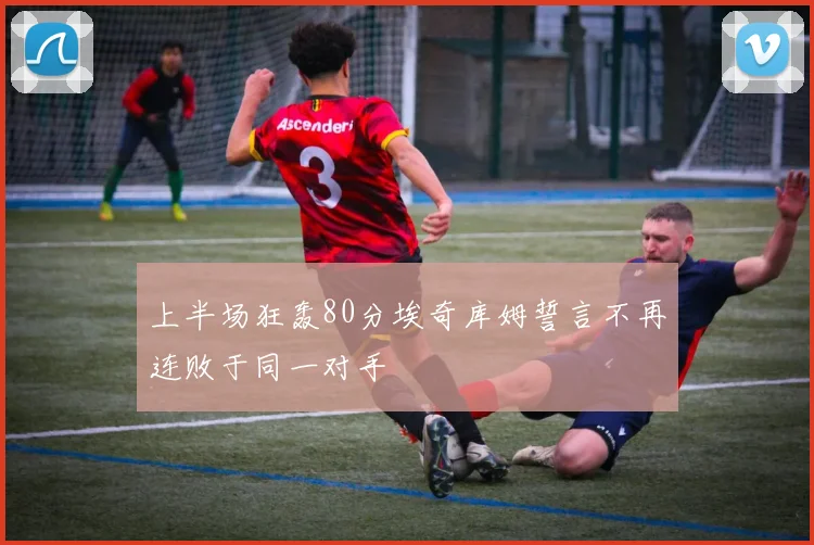 上半场狂轰80分埃奇库姆誓言不再连败于同一对手