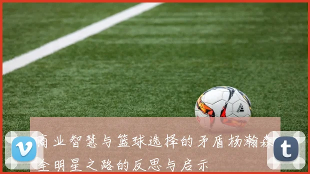 商业智慧与篮球选择的矛盾杨瀚森全明星之路的反思与启示
