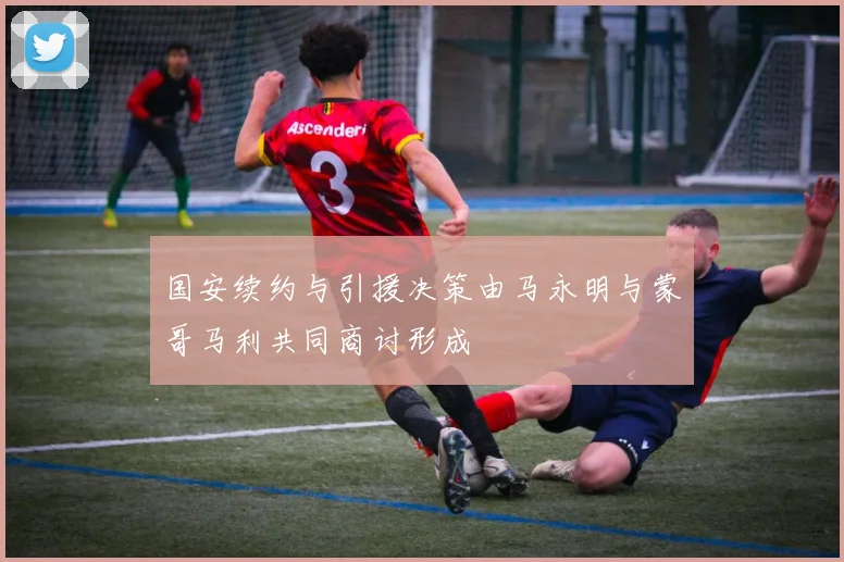 国安续约与引援决策由马永明与蒙哥马利共同商讨形成
