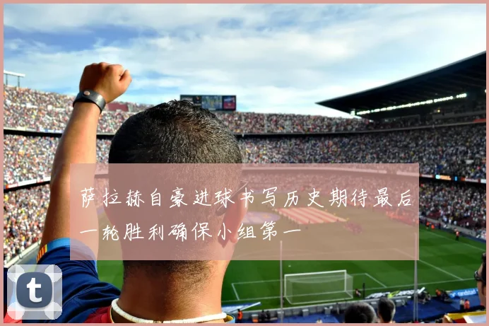 萨拉赫自豪进球书写历史期待最后一轮胜利确保小组第一
