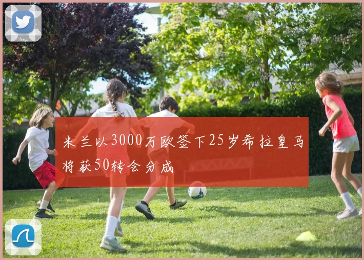 米兰以3000万欧签下25岁希拉皇马将获50转会分成