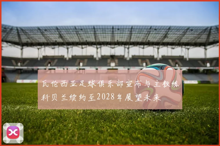 瓦伦西亚足球俱乐部宣布与主教练科贝兰续约至2028年展望未来
