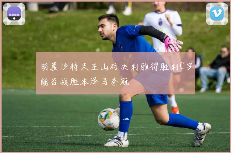 明晨沙特天王山对决利雅得胜利C罗能否战胜本泽马夺冠