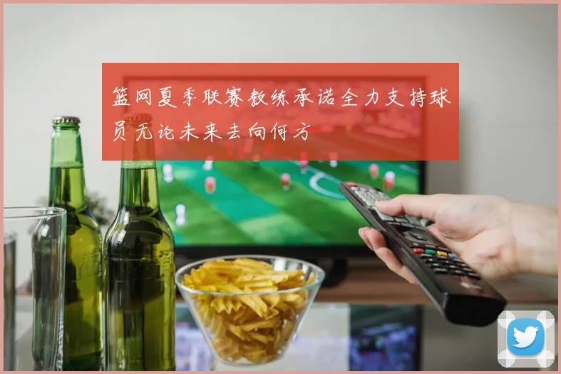 篮网夏季联赛教练承诺全力支持球员无论未来去向何方