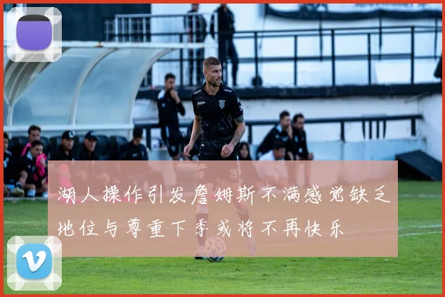 湖人操作引发詹姆斯不满感觉缺乏地位与尊重下季或将不再快乐
