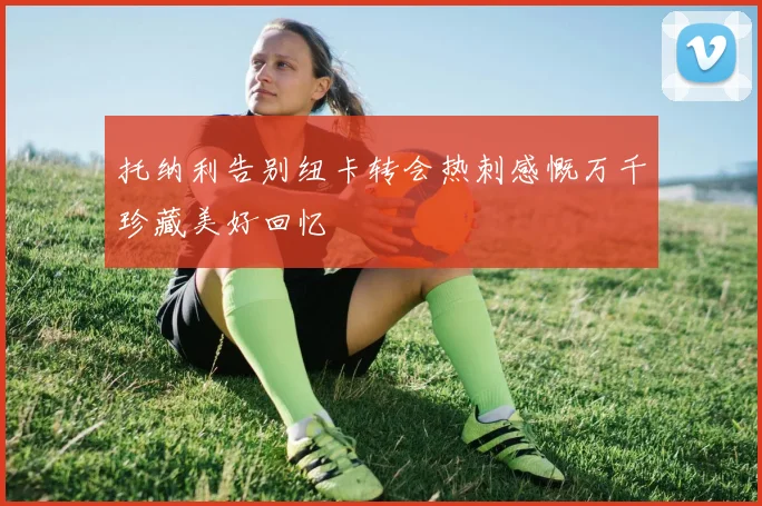 托纳利告别纽卡转会热刺感慨万千珍藏美好回忆