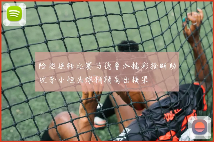 险些逆转比赛马德鲁加精彩抢断助攻李小恒头球稍稍高出横梁