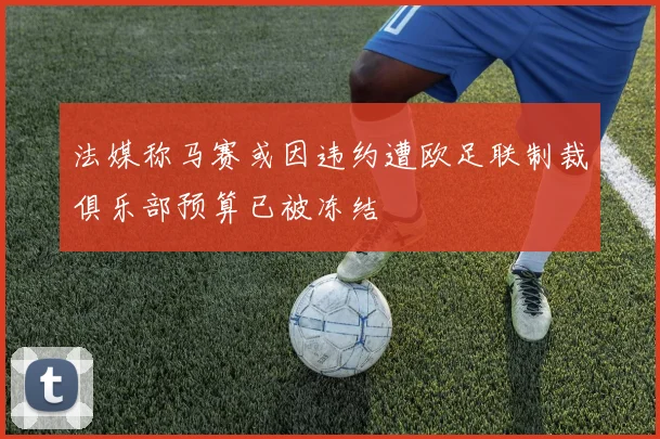 法媒称马赛或因违约遭欧足联制裁俱乐部预算已被冻结
