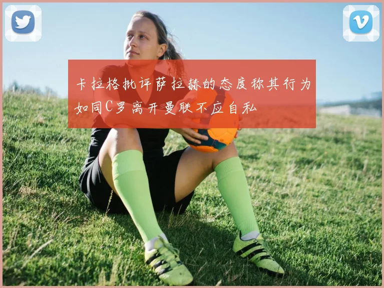 卡拉格批评萨拉赫的态度称其行为如同C罗离开曼联不应自私