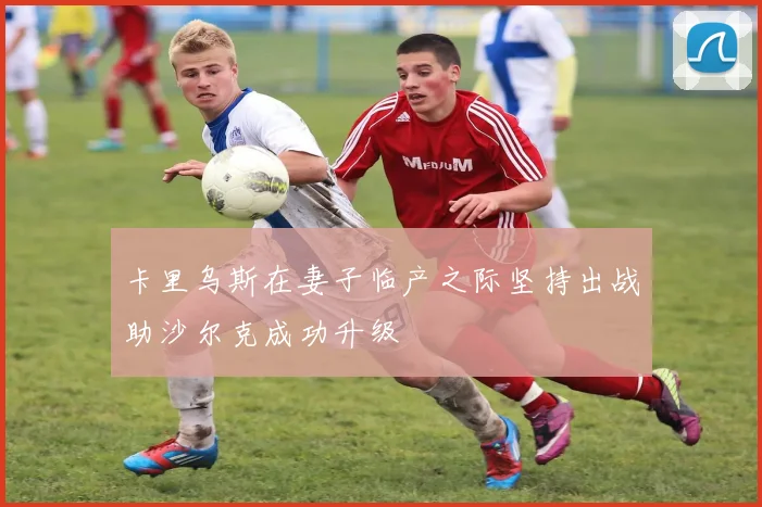 卡里乌斯在妻子临产之际坚持出战助沙尔克成功升级