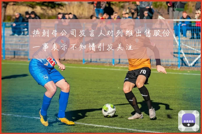 热刺母公司发言人对列维出售股份一事表示不知情引发关注
