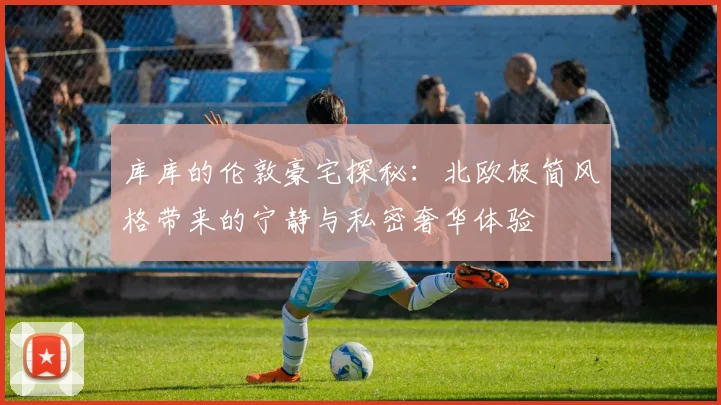 库库的伦敦豪宅探秘：北欧极简风格带来的宁静与私密奢华体验