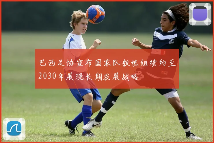 巴西足协宣布国家队教练组续约至2030年展现长期发展战略