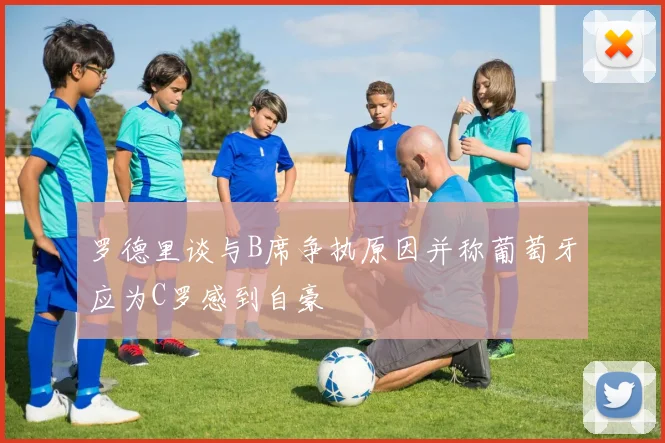 罗德里谈与B席争执原因并称葡萄牙应为C罗感到自豪
