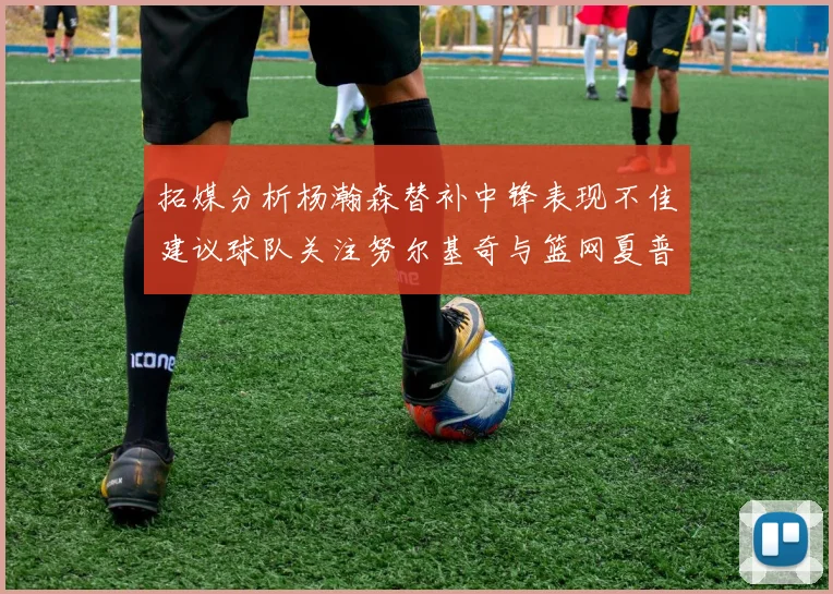 拓媒分析杨瀚森替补中锋表现不佳建议球队关注努尔基奇与篮网夏普