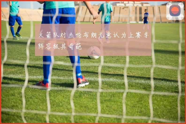 火箭队对杰伦布朗无意认为上赛季阵容极其奇葩