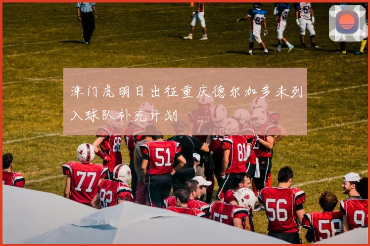 津门虎明日出征重庆德尔加多未列入球队补充计划