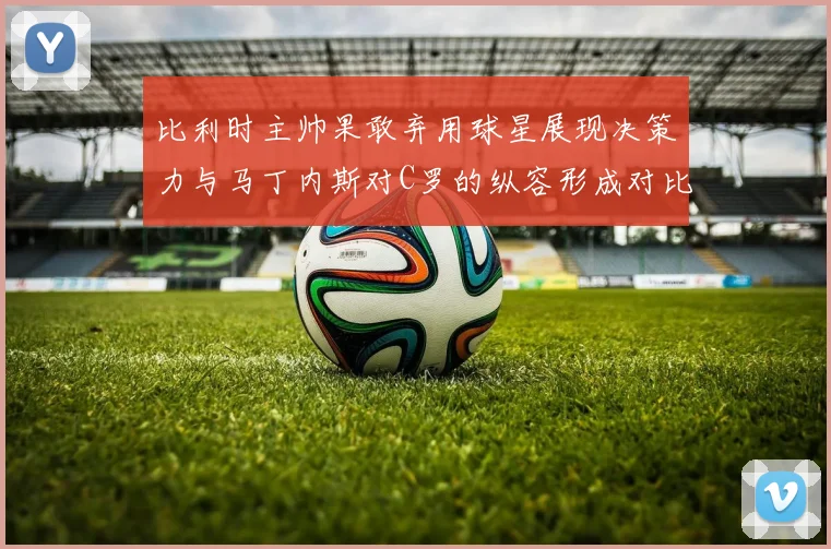 比利时主帅果敢弃用球星展现决策力与马丁内斯对C罗的纵容形成对比