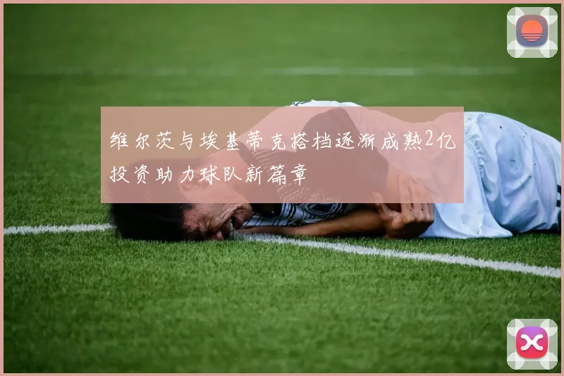 维尔茨与埃基蒂克搭档逐渐成熟2亿投资助力球队新篇章